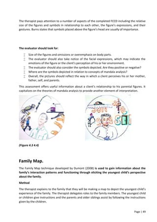 Page | 49
The therapist pays attention to a number of aspects of the completed FCCD including the relative
size of the figures and symbols in relationship to each other, the figure’s expressions, and their
gestures. Burns states that symbols placed above the figure’s head are usually of importance.
The evaluator should look for:
 Size of the figures and omissions or overemphasis on body parts.
 The evaluator should also take notice of the facial expressions, which may indicate the
emotions of the figure or the client’s perception of his or her environment.
 The evaluator should also consider the symbols depicted. Are they positive or negative?
 Where are the symbols depicted in relation to concepts of mandala analysis?
 Overall, the pictures should reflect the way in which a client perceives his or her mother,
father, self, and parents.
This assessment offers useful information about a client’s relationship to his parental figures. It
capitalizes on the theories of mandala analysis to provide another element of interpretation.
(Figure 4.3 4.4)
Family Map.
The Family Map technique developed by Dumont (2008) is used to gain information about the
family’s interaction patterns and functioning through eliciting the youngest child’s perspective
about the family.
Method
The therapist explains to the family that they will be making a map to depict the youngest child’s
experience of the family. The therapist delegates roles to the family members. The youngest child
or children give instructions and the parents and older siblings assist by following the instructions
given by the children.
 