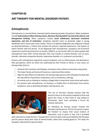 Page | 54
CHAPTER 05
ART THERAPY FOR MENTAL DISORDER PATIENT.
Schizophrenia
Schizophrenia is a mental illness characterized by relapsing episodes of psychosis. Major symptoms
include hallucinations (often hearing voices), delusions (having beliefs not shared by others), and
disorganized thinking. Other symptoms include social withdrawal, decreased emotional
expression, and lack of motivation. Symptoms typically come on gradually, begin in young
adulthood, and in many cases never resolve. There is no objective diagnostic test; diagnosis is based
on observed behavior, a history that includes the person's reported experiences, and reports of
others familiar with the person. To be diagnosed with schizophrenia, symptoms and functional
impairment need to be present for six months, (DSM-5), or one month, (ICD-11). Many people with
schizophrenia have other mental disorders that may include an anxiety disorder such as panic
disorder, obsessive-compulsive disorder, depressive disorder, or a substance use disorder.[
Persons with schizophrenia experience several symptoms such as hallucinations and distorted or
false perceptions, which are often not understood by their friends or family. In such cases, art
therapy helps them to:
 Interpret their emotions and feelings, and express them without necessarily using words.
 This helps friends and family of the person understand them better.
 Fight the side-effects of medication: Art therapy helps persons with schizophrenia deal with
the side effects of psychiatric medications such as drowsiness, lethargy
 As activity such as drawing or making a collage helps to keep their minds active with works.
 For persons with schizophrenia, art therapy is a healthy form of distraction from various
symptoms, such as disturbing thoughts, hearing voices, etc.
The one to two-hour therapy sessions help the
person to focus on the activity assigned to them and
ignore the voices in their head or stop talking to
themselves, apart from providing a forum for
creative expression.
An individual art therapy session involves the
therapist and the person. At first, the person is given
the freedom to choose their visual medium of
expression, such as paint or clay, and is provided
with materials to create the form. The goal here is more to spark a discussion between the therapist
and the person about their state of mental health, rather than creating good art. This helps the
therapist understand the person better.
 