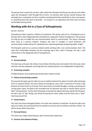 Page | 55
The person then creates the art form, after which the therapist and the person discuss and reflect
upon the therapeutic relief through the art form. For persons with serious mental illnesses like
schizophrenia, creating the art form could be something that they would like to share and express
or something that they want to describe – an incident or an experience that they have not been
comfortable sharing earlier.
Working with Art in a Case of Schizophrenia
Konrad J. Noronha
Schizophrenia often requires a lifetime of treatment. This study used art as a therapeutic tool in
therapy with a client diagnosed with schizophrenia, along with medical management. The purpose
of using art was to enable the non-communicative client to communicate. The clients’ drawings
were used as a process medium. Progress was seen in changes in social behaviors and
communication evidenced by him speaking more, expressing feelings and gaining better insight.
The therapist used art as a process medium while working with a non-communicative client. The
client felt comfortable drawing and the drawings were then used in therapy. Art was a safe
intervention in this diagnosed case of schizophrenia.
History
 Personal details
The client was a 45-year-old, US born man of Asian ethnicity, born and raised in the mid-west, never
married, recently employed, and living with non-related persons in an independent living facility.
 Presenting complain
Irritable behavior and complaining hearing voices inside his head
 History of presenting complain
The present therapist saw him after he was in mobile treatment for about 3 months after discharge
from an inpatient facility. He had a history of emergency room visits a minimum of 3 times a day
because he heard voices in his head. There was history of suicidal thoughts, cutting, screaming and
cursing when upset. He liked to be reminded that his behavior was due to mental illness and he
liked “calming words.” At the start of therapy, he would only repeat what was said by the therapist.
He had a fear of “big” things, was afraid of hearing his name called, and felt there was a “bear”
hovering around him.
 Family history
The client has three estranged children. His sister was involved in treatment. He did not talk much
about his family, but mentioned that he wanted to connect with his children and their mother. He
did not know where they lived.
 Personal history
The client was a high school dropout, with minimal work experience.
 Forensic and substance history
 