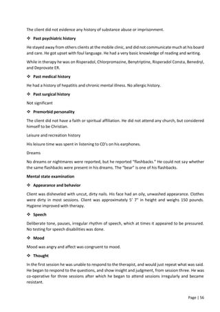 Page | 56
The client did not evidence any history of substance abuse or imprisonment.
 Past psychiatric history
He stayed away from others clients at the mobile clinic, and did not communicate much at his board
and care. He got upset with foul language. He had a very basic knowledge of reading and writing.
While in therapy he was on Risperadol, Chlorpromazine, Benytriptine, Risperadol Consta, Benedryl,
and Deprovate ER.
 Past medical history
He had a history of hepatitis and chronic mental illness. No allergic history.
 Past surgical history
Not significant
 Premorbid personality
The client did not have a faith or spiritual affiliation. He did not attend any church, but considered
himself to be Christian.
Leisure and recreation history
His leisure time was spent in listening to CD's on his earphones.
Dreams
No dreams or nightmares were reported, but he reported “flashbacks.” He could not say whether
the same flashbacks were present in his dreams. The “bear” is one of his flashbacks.
Mental state examination
 Appearance and behavior
Client was disheveled with uncut, dirty nails. His face had an oily, unwashed appearance. Clothes
were dirty in most sessions. Client was approximately 5’ 7" in height and weighs 150 pounds.
Hygiene improved with therapy.
 Speech
Deliberate tone, pauses, irregular rhythm of speech, which at times it appeared to be pressured.
No testing for speech disabilities was done.
 Mood
Mood was angry and affect was congruent to mood.
 Thought
In the first session he was unable to respond to the therapist, and would just repeat what was said.
He began to respond to the questions, and show insight and judgment, from session three. He was
co-operative for three sessions after which he began to attend sessions irregularly and became
resistant.
 