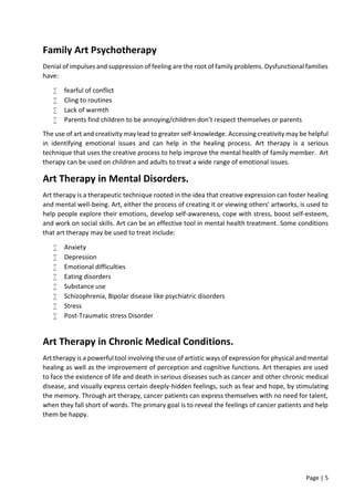 Page | 5
Family Art Psychotherapy
Denial of impulses and suppression of feeling are the root of family problems. Dysfunctional families
have:
 fearful of conflict
 Cling to routines
 Lack of warmth
 Parents find children to be annoying/children don’t respect themselves or parents
The use of art and creativity may lead to greater self-knowledge. Accessing creativity may be helpful
in identifying emotional issues and can help in the healing process. Art therapy is a serious
technique that uses the creative process to help improve the mental health of family member. Art
therapy can be used on children and adults to treat a wide range of emotional issues.
Art Therapy in Mental Disorders.
Art therapy is a therapeutic technique rooted in the idea that creative expression can foster healing
and mental well-being. Art, either the process of creating it or viewing others' artworks, is used to
help people explore their emotions, develop self-awareness, cope with stress, boost self-esteem,
and work on social skills. Art can be an effective tool in mental health treatment. Some conditions
that art therapy may be used to treat include:
 Anxiety
 Depression
 Emotional difficulties
 Eating disorders
 Substance use
 Schizophrenia, Bipolar disease like psychiatric disorders
 Stress
 Post-Traumatic stress Disorder
Art Therapy in Chronic Medical Conditions.
Art therapy is a powerful tool involving the use of artistic ways of expression for physical and mental
healing as well as the improvement of perception and cognitive functions. Art therapies are used
to face the existence of life and death in serious diseases such as cancer and other chronic medical
disease, and visually express certain deeply-hidden feelings, such as fear and hope, by stimulating
the memory. Through art therapy, cancer patients can express themselves with no need for talent,
when they fall short of words. The primary goal is to reveal the feelings of cancer patients and help
them be happy.
 
