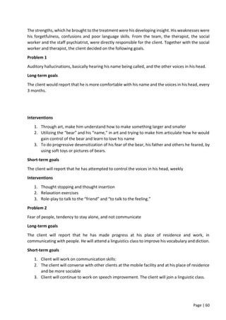 Page | 60
The strengths, which he brought to the treatment were his developing insight. His weaknesses were
his forgetfulness, confusions and poor language skills. From the team, the therapist, the social
worker and the staff psychiatrist, were directly responsible for the client. Together with the social
worker and therapist, the client decided on the following goals.
Problem 1
Auditory hallucinations, basically hearing his name being called, and the other voices in his head.
Long-term goals
The client would report that he is more comfortable with his name and the voices in his head, every
3 months.
Interventions
1. Through art, make him understand how to make something larger and smaller
2. Utilizing the “bear” and his “name,” in art and trying to make him articulate how he would
gain control of the bear and learn to love his name
3. To do progressive desensitization of his fear of the bear, his father and others he feared, by
using soft toys or pictures of bears.
Short-term goals
The client will report that he has attempted to control the voices in his head, weekly
Interventions
1. Thought stopping and thought insertion
2. Relaxation exercises
3. Role-play to talk to the “friend” and “to talk to the feeling.”
Problem 2
Fear of people, tendency to stay alone, and not communicate
Long-term goals
The client will report that he has made progress at his place of residence and work, in
communicating with people. He will attend a linguistics class to improve his vocabulary and diction.
Short-term goals
1. Client will work on communication skills:
2. The client will converse with other clients at the mobile facility and at his place of residence
and be more sociable
3. Client will continue to work on speech improvement. The client will join a linguistic class.
 