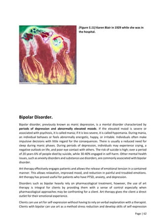 Page | 62
(Figure 5.11) Karen Blair in 1929 while she was in
the hospital.
Bipolar Disorder.
Bipolar disorder, previously known as manic depression, is a mental disorder characterized by
periods of depression and abnormally elevated moods. If the elevated mood is severe or
associated with psychosis, it is called mania; if it is less severe, it is called hypomania. During mania,
an individual behaves or feels abnormally energetic, happy, or irritable. Individuals often make
impulsive decisions with little regard for the consequences. There is usually a reduced need for
sleep during manic phases. During periods of depression, individuals may experience crying, a
negative outlook on life, and poor eye contact with others. The risk of suicide is high; over a period
of 20 years 6% of people died by suicide, while 30-40% engaged in self-harm. Other mental health
issues, such as anxiety disorders and substance use disorders, are commonly associated with bipolar
disorder.
Art therapy effectively engages patients and allows the release of emotional tension in a contained
manner. This allows relaxation, improved mood, and reduction in painful and troubled emotions.
Art therapy has proved useful for patients who have PTSD, anxiety, and depression.
Disorders such as bipolar heavily rely on pharmacological treatment, however, the use of art
therapy is integral for clients by providing them with a sense of control especially when
pharmacological approaches may be confronting for a client. Art therapy gives the client a direct
outlet for their emotional experience.
Clients can use art for self-expression without having to rely on verbal explanation with a therapist.
Clients with bipolar can use art as a method stress reduction and develop skills of self-expression
 