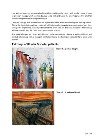 Page | 63
that will contribute to their overall self-confidence. Additionally, clients with bipolar can participate
in group art therapy which can help develop social skills and widen the client’s perspective on other
individual experiences of living with bipolar.
Using art therapy with a client who has bipolar should be a non-threatening and inviting activity.
Giving the client choices with art materials will help the client develop a sense of control over their
therapeutic experience. It is important that the client and art therapist develop a therapeutic
alliance that will help the client trust the treatment process.
The mood changes for clients with bipolar can be destabilizing. Having a well-established and
trusted relationship with a therapist will help mitigate the feeling of instability for a client with
bipolar.
Paintings of Bipolar Disorder patients.
(Figure 5.12) Missy Douglas
(Figure 5.13) by Edvar Munch
 