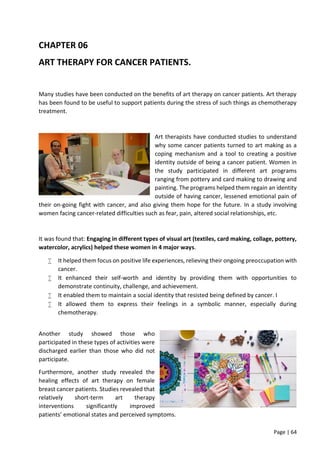 Page | 64
CHAPTER 06
ART THERAPY FOR CANCER PATIENTS.
Many studies have been conducted on the benefits of art therapy on cancer patients. Art therapy
has been found to be useful to support patients during the stress of such things as chemotherapy
treatment.
Art therapists have conducted studies to understand
why some cancer patients turned to art making as a
coping mechanism and a tool to creating a positive
identity outside of being a cancer patient. Women in
the study participated in different art programs
ranging from pottery and card making to drawing and
painting. The programs helped them regain an identity
outside of having cancer, lessened emotional pain of
their on-going fight with cancer, and also giving them hope for the future. In a study involving
women facing cancer-related difficulties such as fear, pain, altered social relationships, etc.
It was found that: Engaging in different types of visual art (textiles, card making, collage, pottery,
watercolor, acrylics) helped these women in 4 major ways.
 It helped them focus on positive life experiences, relieving their ongoing preoccupation with
cancer.
 It enhanced their self-worth and identity by providing them with opportunities to
demonstrate continuity, challenge, and achievement.
 It enabled them to maintain a social identity that resisted being defined by cancer. I
 It allowed them to express their feelings in a symbolic manner, especially during
chemotherapy.
Another study showed those who
participated in these types of activities were
discharged earlier than those who did not
participate.
Furthermore, another study revealed the
healing effects of art therapy on female
breast cancer patients. Studies revealed that
relatively short-term art therapy
interventions significantly improved
patients’ emotional states and perceived symptoms.
 