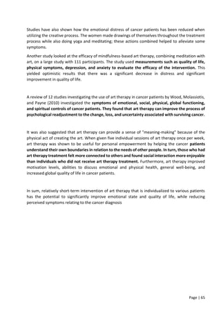 Page | 65
Studies have also shown how the emotional distress of cancer patients has been reduced when
utilizing the creative process. The women made drawings of themselves throughout the treatment
process while also doing yoga and meditating; these actions combined helped to alleviate some
symptoms.
Another study looked at the efficacy of mindfulness-based art therapy, combining meditation with
art, on a large study with 111 participants. The study used measurements such as quality of life,
physical symptoms, depression, and anxiety to evaluate the efficacy of the intervention. This
yielded optimistic results that there was a significant decrease in distress and significant
improvement in quality of life.
A review of 12 studies investigating the use of art therapy in cancer patients by Wood, Molassiotis,
and Payne (2010) investigated the symptoms of emotional, social, physical, global functioning,
and spiritual controls of cancer patients. They found that art therapy can improve the process of
psychological readjustment to the change, loss, and uncertainty associated with surviving cancer.
It was also suggested that art therapy can provide a sense of "meaning-making" because of the
physical act of creating the art. When given five individual sessions of art therapy once per week,
art therapy was shown to be useful for personal empowerment by helping the cancer patients
understand their own boundaries in relation to the needs of other people. In turn, those who had
art therapy treatment felt more connected to others and found social interaction more enjoyable
than individuals who did not receive art therapy treatment. Furthermore, art therapy improved
motivation levels, abilities to discuss emotional and physical health, general well-being, and
increased global quality of life in cancer patients.
In sum, relatively short-term intervention of art therapy that is individualized to various patients
has the potential to significantly improve emotional state and quality of life, while reducing
perceived symptoms relating to the cancer diagnosis
 