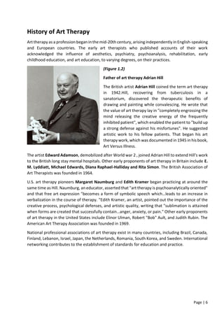 Page | 6
History of Art Therapy
Art therapy as a profession began in the mid-20th century, arising independently in English-speaking
and European countries. The early art therapists who published accounts of their work
acknowledged the influence of aesthetics, psychiatry, psychoanalysis, rehabilitation, early
childhood education, and art education, to varying degrees, on their practices.
(Figure 1.2)
Father of art therapy Adrian Hill
The British artist Adrian Hill coined the term art therapy
in 1942.Hill, recovering from tuberculosis in a
sanatorium, discovered the therapeutic benefits of
drawing and painting while convalescing. He wrote that
the value of art therapy lay in "completely engrossing the
mind releasing the creative energy of the frequently
inhibited patient", which enabled the patient to "build up
a strong defense against his misfortunes". He suggested
artistic work to his fellow patients. That began his art
therapy work, which was documented in 1945 in his book,
Art Versus Illness.
The artist Edward Adamson, demobilized after World war 2 , joined Adrian Hill to extend Hill's work
to the British long stay mental hospitals. Other early proponents of art therapy in Britain include E.
M. Lyddiatt, Michael Edwards, Diana Raphael-Halliday and Rita Simon. The British Association of
Art Therapists was founded in 1964.
U.S. art therapy pioneers Margaret Naumburg and Edith Kramer began practicing at around the
same time as Hill. Naumburg, an educator, asserted that "art therapy is psychoanalytically oriented"
and that free art expression "becomes a form of symbolic speech which…leads to an increase in
verbalization in the course of therapy. "Edith Kramer, an artist, pointed out the importance of the
creative process, psychological defenses, and artistic quality, writing that "sublimation is attained
when forms are created that successfully contain…anger, anxiety, or pain." Other early proponents
of art therapy in the United States include Elinor Ulman, Robert "Bob" Ault, and Judith Rubin. The
American Art Therapy Association was founded in 1969.
National professional associations of art therapy exist in many countries, including Brazil, Canada,
Finland, Lebanon, Israel, Japan, the Netherlands, Romania, South Korea, and Sweden. International
networking contributes to the establishment of standards for education and practice.
 