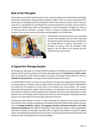 Page | 7
Role of Art Therapist
Art therapist are trained in both therapy and art, and have studied and mastered both psychology
and human development, having received a Master’s Degree. There are various requirements for
becoming an art therapist as well as certifications which means they are masters when it comes to
using art as a springboard for everything from a general assessment of another person’s state to
treatment for aiding serious illness. Art therapists can work with people of all ages, sex, creed, et
al. They can help an individual, a couple, a family, or groups of people and depending on the
situation, there may be numerous therapists working together as a clinical team.
Art therapists are trained to pick up on nonverbal
symbols and metaphors that are often expressed
through art and the creative process, concepts that
are usually difficult to express with words. It is
through this process that the individual really
begins to see the effects of art therapy and the
discoveries that can be made.
A Typical Art Therapy Session
Art therapy can take place in a variety of different settings. Art therapists may vary the goals of art
therapy and the way they provide art therapy, depending upon the institution's or client's needs.
After an assessment of the client's strengths and needs, art therapy may be offered in either an
individual or group format, according to which is better suited to the person.
It is wholly different when one works as a consultant or in an agency as opposed to private practice.
In private practice, it becomes more complex and far reaching. Primary therapist responsibilities
can swing from the spectrum of social work to the primary care of the patient. This includes
dovetailing with physicians, judges, family members, and sometimes even community members
that might be important in the caretaking of the individual. Like other psychotherapists in private
practice, some art therapists find it important to ensure, for the therapeutic relationship, that the
sessions occur each week in the same space and at the same time.
Art therapy is often offered in schools as a form of therapy for children because of their creativity
and interest in art as a means of expression. Art therapy can benefit children with a variety of issues,
such as learning disabilities, speech and language disorders, behavioral disorders, and other
emotional disturbances that might be hindering a child's learning. Similar to other psychologists
that work in schools, art therapists should be able to diagnose the problems facing their student
clients, and individualize treatment and interventions. Art therapists work closely with teachers and
parents in order to implement their therapy strategies.
 