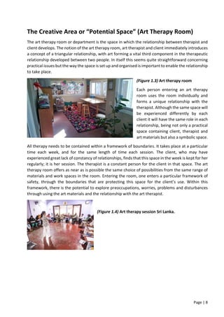 Page | 8
The Creative Area or “Potential Space” (Art Therapy Room)
The art therapy room or department is the space in which the relationship between therapist and
client develops. The notion of the art therapy room, art therapist and client immediately introduces
a concept of a triangular relationship, with art forming a vital third component in the therapeutic
relationship developed between two people. In itself this seems quite straightforward concerning
practical issues but the way the space is set up and organised is important to enable the relationship
to take place.
(Figure 1.3) Art therapy room
Each person entering an art therapy
room uses the room individually and
forms a unique relationship with the
therapist. Although the same space will
be experienced differently by each
client it will have the same role in each
relationship, being not only a practical
space containing client, therapist and
art materials but also a symbolic space.
All therapy needs to be contained within a framework of boundaries. It takes place at a particular
time each week, and for the same length of time each session. The client, who may have
experienced great lack of constancy of relationships, finds that this space in the week is kept for her
regularly; it is her session. The therapist is a constant person for the client in that space. The art
therapy room offers as near as is possible the same choice of possibilities from the same range of
materials and work spaces in the room. Entering the room, one enters a particular framework of
safety, through the boundaries that are protecting this space for the client’s use. Within this
framework, there is the potential to explore preoccupations, worries, problems and disturbances
through using the art materials and the relationship with the art therapist.
(Figure 1.4) Art therapy session Sri Lanka.
 