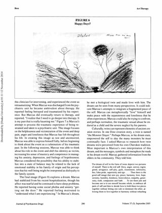 Bien Art Therapy
FIGURE 6
Happy Days?
this clinician for intervening, and experienced the event as
retraumatizing. When Marcus was discharged from the psy­
chiatric unit he became ambivalent about therapy. He
reported feeling betrayed and traumatized by his experi­
ence. But Marcus did eventually return to therapy, and
reported, "I realize that I need to go deeper into therapy. It
is my past that is really haunting me." Figure 7 is Marcus's
attempt to process the traumatic experience of being re­
strained and taken to a psychiatric unit. This image focuses
on the helplessness and victimization ofthe event and deep
pain, anger and loneliness that Marcus has felt throughout
his life. In creating this image as raw and uncensored,
Marcus was able to express himself fully, before beginning
to think about the event as a culmination of his traumatic
past. In the following sessions, Marcus was able to think
about his role in the event and shift his identity as victim,
increasing his sense ofmastery and competence in manag­
ing his anxiety, depression, and feelings of hopelessness.
Marcus considered the possibility that his ability to stabi­
lize into a state of balance may be related to the lack of
emotional stability in his family of origin and his percep­
tion that his well being might be interpreted as disloyalty to
the family system.
The final image (Figure 8) explores a dream. Marcus
had stabilized from his recent hospitalization, though his
affect was tearful and he continued to have sleep problems.
He reported having some social phobia and anxiety "get­
ting out the door." He reported feeling motivated to
"understand what I am experiencing." In Marcus's dream,
Journal ofPsychoactive Drugs 290
/-1.-1"1"/ P..,� <1'<(.. 1-......
-':;l··�
he met a biological twin and made love with him. The
dream can be seen from many perspectives. It could indi­
cate Marcus's attempts to integrate a fragmented piece of
the self. Marcus can metaphorically "love" himself and
make peace with the separateness and loneliness that he
often experiences. Marcus could also be trying to confront,
and perhaps normalize, the traumatic sexual abuse he en­
dured as a child and the severe neglect by his parents.
Culturally, twins can represent elements ofancient cre­
ation stories. In one Dine creation story, a twin is named
"the Monster Slayer." Perhaps Marcus, in his dream state,
empowered the self to slay the many monsters he must
continually face. I asked Marcus to research how twin
dreams were perceived from his own Cherokee tradition.
Most important is Marcus's own interpretation of this
dream, and the messages, symbols and metaphors he reads
in his dream world. Marcus gathered information from the
elders in his community. They told him:
The dream of self in the form of twins depicts two pictures
of oneself. There is the evil self: Envy, anger, sorrow, regret,
greed, arrogance, self-pity, guilt, resentment, inferiority,
lies, false pride, superiority and ego . . . . Then there is the
good self image that sees joy, peace, harmony, love, hope,
serenity, humility, kindness, benevolence, empathy, gener­
osity, truth, compassion and faith . . . To see them join and
become one is to see oneself become whole, to embrace all
parts of self and then to decide how to hold these two pieces
together without letting one rule or dominate the other, al­
lowing them to live together in harmony without rehashing
Volume 37 (3}, September 2005
Downloadedby[OsakaUniversity]at01:1112November2014
 