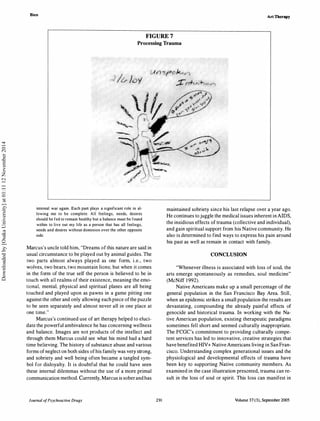 Bien
Art Therapy
FIGURE 7
Processing Trauma
internal war again. Each part plays a significant role in al­
lowing me to be complete. All feelings, needs, desires
should be fed to remain healthy but a balance must be found
within to live out my life as a person that has all feelings,
needs and desires without dominion over the other opposite
side.
Marcus's uncle told him, "Dreams of this nature are said in
usual circumstance to be played out by animal guides. The
two parts almost always played as one form, i.e., two
wolves, two bears, two mountain lions; but when it comes
in the form of the true self the person is believed to be in
touch with all realms of their existence, meaning the emo­
tional, mental, physical and spiritual planes are all being
touched and played upon as pawns in a game pitting one
against the other and only allowing each piece ofthe puzzle
to be seen separately and almost never all in one place at
one time."
Marcus's continued use of art therapy helped to eluci­
date the powerful ambivalence he has concerning wellness
and balance. Images are not products of the intellect and
through them Marcus could see what his mind had a hard
time believing. The history of substance abuse and various
forms of neglect on both sides ofhis family was very strong,
and sobriety and well being often became a tangled sym­
bol for disloyalty. It is doubtful that he could have seen
these internal dilemmas without the use of a more primal
communication method. Currently, Marcus is soberand has
Journal ofPsychoactive Drugs 291
maintained sobriety since his last relapse over a year ago.
He continues tojuggle the medical issues inherent in AIDS,
the insidious effects of trauma (collective and individual),
and gain spiritual support from his Native community. He
also is determined to find ways to express his pain around
his past as well as remain in contact with family.
CONCLUSION
"Whenever illness is associated with loss of soul, the
arts emerge spontaneously as remedies, soul medicine"
(McNiff 1992).
Native Americans make up a small percentage of the
general population in the San Francisco Bay Area. Still,
when an epidemic strikes a small population the results are
devastating, compounding the already painful effects of
genocide and historical trauma. In working with the Na­
tive American population, existing therapeutic paradigms
sometimes fell short and seemed culturally inappropriate.
The FCGC's commitment to providing culturally compe­
tent services has led to innovative, creative strategies that
have benefited HIV+ NativeAmericans living in San Fran­
cisco. Understanding complex generational issues and the
physiological and developmental effects of trauma have
been key to supporting Native community members. As
examined in the case illustration presented, trauma can re­
sult in the loss of soul or spirit. This loss can manifest in
Volume 37 (3), September 2005
Downloadedby[OsakaUniversity]at01:1112November2014
 