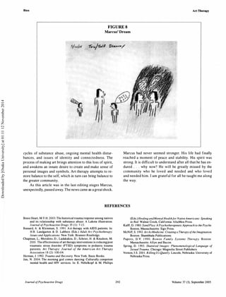 Bien Art Therapy
FIGURE S
Marcus' Dream
cycles of substance abuse, ongoing mental health distur­
bances, and issues of identity and connectedness. The
process of making art brings attention to this loss of spirit,
and awakens an innate desire to create and make sense of
personal images and symbols. Art therapy attempts to re­
store balance to the self, which in turn can bring balance to
the greater community.
As this article was in the last editing stages Marcus,
unexpectedly, passed away. The news came as a greatshock.
Marcus had never seemed stronger. His life had finally
reached a moment of peace and stability. His spirit was
strong. It is difficult to understand after all that he has en­
dured . . . why now? He will be greatly missed by the
community who he loved and needed and who loved
and needed him. I am grateful for all he taught me along
the way.
REFERENCES
Brave Heart, M.Y.H. 2003. The historical trauma response among natives
and its relationship with substance abuse: A Lakota illustration.
Journal ofPsychoactive Drugs 35 ( I ): 7-1 3 .
Bussard, A. & Kleinman, S. 1 99 1 . A rt therapy with AIDS patients. In:
H.B. Landgarten & D. Lubbers (Eds.) Adult Art Psychotherapy:
Issues and Applications. New York: Brunner-Routledge.
Chapman, L.; Morabito, D.; Ladakakos, D.; Schrier, H. & Knudson, M.
200I . Theeffectiveness ofart therapy interventions in reducing post
traumatic stress disorder (PTSD) symptoms in pediatric trauma
patients. Art Therapy: Journal of the American Art Therapy
Association 1 8 (2): 1 00-04.
Herman, J. 1 992. Trauma and Recovery. New York: Basic Books.
Jim, N. 2004. The morning god comes dancing: Culturally competent
mental health and HIV services. In: E. Nebelkopf & M. Phillips
Journal ofPsychoactive Drugs 292
(Eds.) Healing andMental Healthfor NativeAmericans: Speaking
in Red. Walnut Creek, California: AltaMira Press.
Kalff, D. 1 980. SandPlay: A PsychotherapeuticApproach to the Psyche.
Boston, Massachusetts: Sigo Press.
McNiff, S. 1 992. ArtAs Medicine: Creating a Therapy ofthe Imagination.
Boston: Shambhala Publications.
Papero, D. V. 1 990. Bowen Family Systems Therapy. Boston :
Massachusetts: Allyn and Bacon.
Spring, D. 1 993. Shattered Images: Phenomenological Language of
Sexual Trauma. Chicago: Magnolia Street Publishers.
Vernon, J.S. 200 1 . Killing Us Quietly. Lincoln, Nebraska: University of
Nebraska Press.
Volume 37 (3}, September 2005
Downloadedby[OsakaUniversity]at01:1112November2014
 