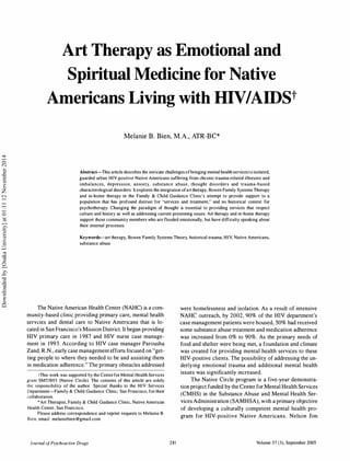 Art Therapy as E01otional and
Spiritual Medicine for Native
A01ericans Living with HIVIAIDSt
Melanie B . Bien, M.A., ATR-BC*
Abstract-This article describes the intricate challenges ofbringing mental health services to isolated,
guarded urban HIV-positive Native Americans suffering from chronic trauma-related illnesses and
imbalances, depression, anxiety, substance abuse, thought disorders and trauma-based
characterological disorders. It explores the integration ofart therapy. Bowen Family Systems Therapy
and in-home therapy in the Family & Child Guidance Clinic's attempt to provide support to a
population that has profound distrust for "services and treatment," and no historical context for
psychotherapy. Changing the paradigm of thought is essential to providing services that respect
culture and history as well as addressing current presenting issues. Art therapy and in-home therapy
support those community members who are flooded emotionally, but have difficulty speaking about
their internal processes.
Keywords-art therapy, Bowen Family Systems Theory, historical trauma, HIV, Native Americans,
substance abuse
The Native American Health Center (NAHC) is a com­
munity-based clinic providing primary care, mental health
servcies and dental care to Native Americans that is lo­
cated in San Francisco's Mission District. It began providing
HIV primary care in 1 987 and HIV nurse case manage­
ment in 1993. According to HIV case manager Parousha
Zand, R.N., early case management efforts focused on "get­
ting people to where they needed to be and assisting them
in medication adherence." The primary obstacles addressed
tThis work was supported by the Center for Mental Health Services
grant SM53893 (Native Circle). The contents of this article are solely
the responsibility of the author. Special thanks to the HIV Services
Department-Family & Child Guidance Clinic, San Francisco, for their
collaboration.
*Art Therapist, Family & Child Guidance Clinic, Native American
Health Center, San Francisco.
Please address correspondence and reprint requests to Melanie B.
Bien, email: melaniebien@gmail.com.
Journal of Psychoactive Drugs 281
were homelessness and isolation. As a result of intensive
NAHC outreach, by 2002, 90% of the HIV department's
case management patients were housed, 50% had received
some substance abuse treatment and medication adherence
was increased from 0% to 90%. As the primary needs of
food and shelter were being met, a foundation and climate
was created for providing mental health services to these
HIV-positive clients. The possibility of addressing the un­
derlying emotional trauma and additional mental health
issues was significantly increased.
The Native Circle program is a five-year demonstra­
tion project funded by the Center for Mental Health Services
(CMHS) in the Substance Abuse and Mental Health Ser­
vices Administration (SAMHSA), with a primary objective
of developing a culturally competent mental health pro­
gram for HIV-positive Native Americans. Nelson Jim
Volume 37 (3), September 2005
Downloadedby[OsakaUniversity]at01:1112November2014
 