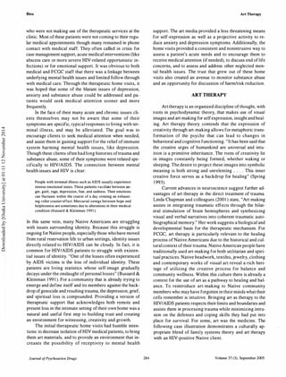 Bien
who were not making use of the therapeutic services at the
clinic. Most of these patients were not coming to their regu­
lar medical appointments though many remained in phone
contact with medical staff. They often called in crisis for
case management support, acute medical interventions (like
abscess care or more severe HIV-related opportunistic in­
fections) or for emotional support. It was obvious to both
medical and FCGC staff that there was a linkage between
underlying mental health issues and limited follow through
with medical care. Through the therapeutic home visits, it
was hoped that some of the blatant issues of depression,
anxiety and substance abuse could be addressed and pa­
tients would seek medical attention sooner and more
frequently.
In the face of their many acute and chronic issues cli­
ents themselves may not be aware that some of their
symptoms are specific, typical responses to living with ter­
minal illness, and may be alleviated. The goal was to
encourage clients to seek medical attention when needed,
and assist them in gaining support for the relief of immune
system harming mental health issues, like depression.
Though these clients often had long histories oftrauma and
substance abuse, some of their symptoms were related spe­
cifically to HIV/AIDS. The connection between mental
health issues and HIV is clear:
People with terminal illness such as AIDS usually experience
intense emotional states. These patients vacillate between an­
ger, guilt, rage, depression, fear, and sadness. Their emotions
can fluctuate within the course of a day creating an exhaust­
ing roller coaster effect. Mercurial swings between hope and
helplessness are sometimes due to alterations in their medical
condition (Bussard & Kleinman 1 99 1 ).
In this same vein, many Native Americans are struggling
with issues surrounding identity. Because this struggle is
ongoing for Native people, especially those who have moved
from rural reservation life to urban settings, identity issues
directly related to HIV/AIDS can be cloudy. In fact, it is
common for HIV/AIDS patients to struggle with existen­
tial issues of identity. "One of the losses often experienced
by AIDS victims is the loss of individual identity. These
patients are living statistics whose self-image gradually
decays under the onslaught of personal losses" (Bussard &
Kleinman 1 991 ). For a community that is already trying to
emerge and define itself and its members against the back­
drop ofgenocide and resulting trauma, the depression, grief,
and spiritual loss is compounded. Providing a version of
therapeutic support that acknowledges both remote and
present loss in the intimate setting oftheir own home was a
natural and useful first step to building trust and creating
an environment for witnessing, creativity and growth.
The initial therapeutic home visits had humble inten­
tions: to decrease isolation ofHIV medical patients, to bring
them art materials, and to provide an environment that in­
creases the possibility of receptivity to mental health
Journal ofPsychoactive Drugs 284
Art Therapy
support. The art media provided a less threatening means
for self-expression as well as a projective activity to re­
duce anxiety and depression symptoms. Additionally, the
home visits provided a consistent and nonintrusive way to
assess a patient's acute needs and to encourage them to
receive medical attention (if needed), to discuss end oflife
concerns, and to assess and address other neglected men­
tal health issues. The trust that grew out of these home
visits also created an avenue to monitor substance abuse
and an opportunity for discussion of harm/risk reduction.
ART THERAPY
Art therapy is an organized discipline of thought, with
roots in psychodynamic theory, that makes use of visual
images and art-making for selfexpression, insight and heal­
ing. Art therapy theory contends that the expression of
creativity through art-making allows for metaphoric trans­
formation of the psyche that can lead to changes in
behavioral and cognitive functioning. "It has been said that
the creative urges of humankind are universal and intu­
ition is a primitive inheritance. The roots of creativity lie
in images constantly being formed, whether waking or
sleeping. The desire to project these images into symbolic
meaning is both strong and unrelenting . . . . This inner
creative force serves as a backdrop for healing" (Spring
1 993).
Current advances in neuroscience suggest further ad­
vantages of art therapy in the direct treatment of trauma.
Linda Chapman and colleagues (2001 ) state, "Art making
assists in integrating traumatic effects through the bilat­
eral stimulation of brain hemispheres and synthesizing
visual and verbal narratives into coherent traumatic auto­
biographical memory." Her work suggests a biological and
developmental basis for the therapeutic mechanism. For
FCGC, art therapy is particularly relevant to the healing
process of Native Americans due to the historical and cul­
tural context oftheir trauma. Native American people have
traditionally used art-making for both utilitarian and spiri­
tual practices. Native beadwork, textiles, jewelry, clothing
and contemporary works of visual art reveal a rich heri­
tage of utilizing the creative process for balance and
community wellness. Within this culture there is already a
context for the use of art as a pathway to healing and bal­
ance. To reintroduce art-making to Native community
members who may have forgotten in theirminds what their
cells remember is intuitive. Bringing art as therapy to the
HIVIAIDS patients respects their limits and boundaries and
assists them in processing trauma while minimizing intru­
sion on the defenses and coping skills they had put into
place for survival. For some, art was the medicine. The
following case illustration demonstrates a culturally ap­
propriate blend of family systems theory and art therapy
with an HIV-positive Native client.
Volume 37 (3}, September 2005
Downloadedby[OsakaUniversity]at01:1112November2014
 