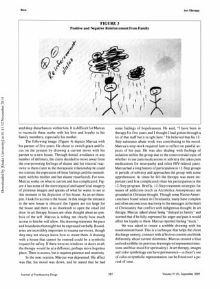 Bien Art Therapy
FIGURE 3
Positive and Negative Reinforcement from Family
ated deep disturbances within him. It is difficult for Marcus
to reconcile these truths with his love and loyalty to his
family members, especially his mother.
The following image (Figure 4) depicts Marcus with
his partner of five years. He chose to switch gears and fo­
cus on the present by drawing a current move with his
partner to a new house. Through denial, avoidance or any
number of defenses, the client decided to move away from
the overpowering feelings of shame and his visceral reac­
tivity to them (later in the therapeutic relationship he could
not tolerate the repression ofthese feelings and the enmesh­
ment with his mother and her shame resurfaced). For now,
Marcus works on what is current and less complicated. Fig­
ure 4 has some of the stereotypical and superficial imagery
of previous images and speaks of what he wants to see at
this moment in his depiction of his house. As an art thera­
pist, I look foraccess to the house. In this image the entrance
to the new house is obscure: the figures are too large for
the house and there is no doorknob to open the small red
door. In art therapy, houses are often thought about as sym­
bols of the self. Marcus is telling me clearly how much
access to him he will allow. His drawing reiterates the pace
and boundaries thatmight not be expressed verbally. Bound­
aries are incredibly important to trauma survivors, though
they may not always know how to create them. A drawing
with a house that cannot be entered could be a symbolic
request for safety. If there were no windows or doors at all,
the therapy would be at a different, perhaps more hopeless
place. There is access, but it requires patience and creativity.
In the next session, Marcus was depressed. His affect
was flat, his mood was down, and he stated that he had
Journal ofPsychoactive Drugs 287
some feelings of hopelessness. He said, "I have been in
therapy for five years and I thought I had gotten through a
lot of that stuff but it is right here." He believed that his 1 2-
Step substance abuse work was contributing to his mood.
Marcus's step-work required him to reflect on painful as­
pects of his past. He was also dealing with feelings of
isolation within the group due to the controversial topic of
whether to use pain medications in sobriety (he takes pain
medications for neuropathy and other HIV-related pain).
Marcus had along history ofparticipation in 12-Step groups
in periods of sobriety and approaches the group with some
apprehension. At times he felt the therapy was more im­
portant (and less complicated) than his participation in the
12-Step program. Briefly, 1 2-Step treatment strategies for
issues of addiction (such as Alcoholics Anonymous) are
grounded in Christian thought. Though some NativeAmeri­
cans have found solace in Christianity, many have complex
and often unconscious reactivity to the messages at the heart
ofChristianity that conflict with indigenous thought. In art
therapy, Marcus talked about being "disloyal to family" and
worried that if he fully expressed his anger and pain it would
affect his loyalty to them. Marcus reported feeling "stuck."
He was asked to create a scribble drawing with his
nondominant hand. This is a technique that helps the client
discharge anxiety, connect with affective contentand think
differently about current dilemmas. Marcus created a blue
andred scribble (in previous drawings red represented emo­
tions and blue stood for spirituality). In art therapy, images
and color symbology can have permanence-a client's use
of color or symbolic representation can be fixed over a pe­
riod of time.
Volume 37 (3), September 2005
Downloadedby[OsakaUniversity]at01:1112November2014
 