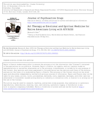 This article was downloaded by: [Osaka University]
On: 12 November 2014, At: 01:11
Publisher: Routledge
Informa Ltd Registered in England and Wales Registered Number: 1072954 Registered office: Mortimer House,
37-41 Mortimer Street, London W1T 3JH, UK
Journal of Psychoactive Drugs
Publication details, including instructions for authors and subscription information:
http://www.tandfonline.com/loi/ujpd20
Art Therapy as Emotional and Spiritual Medicine for
Native Americans Living with HIV/AIDS
Melanie B. Bien
a
a
Family & Child Guidance Clinic, Native American Health Center , San Francisco
Published online: 08 Sep 2011.
To cite this article: Melanie B. Bien (2005) Art Therapy as Emotional and Spiritual Medicine for Native Americans Living
with HIV/AIDS, Journal of Psychoactive Drugs, 37:3, 281-292, DOI: 10.1080/02791072.2005.10400521
To link to this article: http://dx.doi.org/10.1080/02791072.2005.10400521
PLEASE SCROLL DOWN FOR ARTICLE
Taylor & Francis makes every effort to ensure the accuracy of all the information (the “Content”) contained
in the publications on our platform. However, Taylor & Francis, our agents, and our licensors make no
representations or warranties whatsoever as to the accuracy, completeness, or suitability for any purpose of
the Content. Any opinions and views expressed in this publication are the opinions and views of the authors,
and are not the views of or endorsed by Taylor & Francis. The accuracy of the Content should not be relied
upon and should be independently verified with primary sources of information. Taylor and Francis shall not be
liable for any losses, actions, claims, proceedings, demands, costs, expenses, damages, and other liabilities
whatsoever or howsoever caused arising directly or indirectly in connection with, in relation to or arising out of
the use of the Content.
This article may be used for research, teaching, and private study purposes. Any substantial or systematic
reproduction, redistribution, reselling, loan, sub-licensing, systematic supply, or distribution in any
form to anyone is expressly forbidden. Terms & Conditions of access and use can be found at http://
www.tandfonline.com/page/terms-and-conditions
 