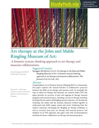 Suggested Citation
Spraggins Rochford, J. (2017). Art therapy at the John and Mable
Ringling Museum of Art: A feminist systems thinking
approach to art therapy and museum collaborations. The
Journal of Art for Life. 9(2).
Abstract
Using Stephen’s (2011) Feminist Systems Thinking (FST) as a framework,
this paper explores the mutual beneﬁts of collaborative practices
between the ﬁelds of art therapy and museum work. To exemplify the
ways in which art therapy and museums are situated within FST, this
paper provides an overview of past and ongoing art therapy museum
programs and research projects, including a recent art therapy workshop
developed by the author and Ringling museum educators. To develop the
workshop, the author and the museum educators worked together to
understand each ﬁeld’s unique system and needs. Gathering from the
author’s experience developing the Ringling art therapy workshop, as
well as research from past art therapy and museum projects and
Stephens (2011) FST approach, this paper ends with recommendations
and ideas for future collaborative art therapy and museum projects.
Jessie Spraggins Rochford*,
Florida State University
Keywords: art therapy,
museum, museum education,
systems, Feminist Systems
Thinking
Art therapy at the John and Mable
Ringling Museum of Art:
A feminist systems thinking approach to art therapy and
museum collaborations
* Correspondence regarding this article should be directed to Jessie Spraggins Rockford at jlspragginsrochford@fsu.edu
 