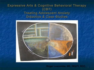 Expressive Arts & Cognitive Behavioral Therapy
(CBT)
Treating Adolescent Anxiety
Didactics & Case Studies

Roger Luscombe, MS, DKATI, RCC.

1

 