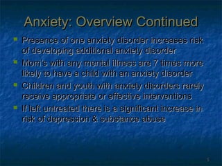 Anxiety: Overview Continued








Presence of one anxiety disorder increases risk
of developing additional anxiety disorder
Mom’s with any mental illness are 7 times more
likely to have a child with an anxiety disorder
Children and youth with anxiety disorders rarely
receive appropriate or effective interventions
If left untreated there is a significant increase in
risk of depression & substance abuse

6

 