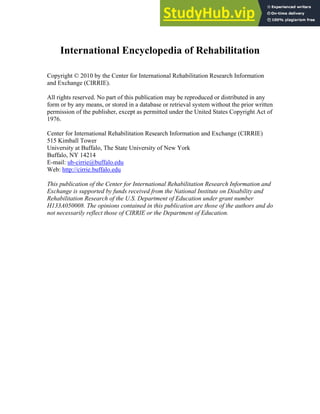 International Encyclopedia of Rehabilitation
Copyright © 2010 by the Center for International Rehabilitation Research Information
and Exchange (CIRRIE).
All rights reserved. No part of this publication may be reproduced or distributed in any
form or by any means, or stored in a database or retrieval system without the prior written
permission of the publisher, except as permitted under the United States Copyright Act of
1976.
Center for International Rehabilitation Research Information and Exchange (CIRRIE)
515 Kimball Tower
University at Buffalo, The State University of New York
Buffalo, NY 14214
E-mail: ub-cirrie@buffalo.edu
Web: http://cirrie.buffalo.edu
This publication of the Center for International Rehabilitation Research Information and
Exchange is supported by funds received from the National Institute on Disability and
Rehabilitation Research of the U.S. Department of Education under grant number
H133A050008. The opinions contained in this publication are those of the authors and do
not necessarily reflect those of CIRRIE or the Department of Education.
 