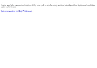 Note the space before page numbers. Quotations of 40 or more words are set off as a block quotation, indented about 1cm. Quotation marks and italics
are not used in this case.
Get more content on HelpWriting.net
 