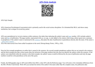 APA Style Analysis
APA Style Sample
APA (American Psychological Association) style is primarily used in the social science disciplines. It is formatted like MLA, and shows many
similarities, but is unique in several key points.
APA uses parenthetical (or in–text) citations within sentences, but rather than indicating the author's name and page number, APA includes author's
name and date of publication. The page number, represented with a p. or a pp., is only added to the citation when using a direct quote (not a summary
or paraphrase). If the author's name is mentioned in the sentence, then place the date of publication in parentheses directly after the name. If the name is
...show more content...
All of the interviewees have been called 'exceptions to the norm' (Strong &amp; Porter, 1998, p. 565).
Note the first example paraphrases an author that is named in the sentence, the second example paraphrases authors that are not named in the sentence,
and the third example provides a direct quote (thus the inclusion of the page numbers) but also does not identify the authors within the sentence. If the
authors were identified within the sentence in the third example, the authors' names would be followed by the year of publication and only the page
numbers would be in the parentheses at the end of the quote.
Finally, the bibliographic page in APA style differs from MLA, what APA calls the Reference page. You will notice a few immediate differences from
the MLA Works Cited format. With APA you include the initial of the author's first name rather than the complete name, the publication date
 