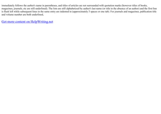 immediately follows the author's name in parentheses, and titles of articles are not surrounded with quotation marks (however titles of books,
magazines, journals, etc are still underlined). The lists are still alphabetized by author's last name (or title in the absence of an author) and the first line
is flush left while subsequent lines in the same entry are indented in (approximately 5 spaces or one tab). For journals and magazines, publication title
and volume number are both underlined,
Get more content on HelpWriting.net
 