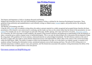 Apa Writing Purpose
The Purpose and Importance of APA in Academic Research and Writing
Students and researchers use the APA style and formatting in academic writing, as defined by the American Psychological Association. These
guidelines bring uniformity and standardization to such scholarly writings as student essays, research papers, and journal articles. By setting the
foundation for
The Benefits of Formatting with APA
Using the APAwriting style in academic writing allows the author to present material in a widely recognized and accepted format, therefore the basic
presentation of the research is not controversial or confusing, and the reader can focus on the content rather than the format of the presentation. (in–text
citation) For example, the use of 1–inch margins on each side of the page, double–spacing, and a sans–serif twelve (12) point...show more content...
As a researcher, the APA style helps to build credibility. By properly citing research references and displaying an understanding of the development of
ideas, a researcher gives credit to original owner of intellectual property. This is not only the ethical thing to do, it documents the development of ideas.
By using proper APA guidelines for in
–text citations, referenced materials are acknowledged immediately. The full reference citations at the end of
the article or paper allow the reader to easily find the referenced resources and understand the author's ideas in the context of the current knowledge
within the field (Hicks, 2006). This ability of readers to follow the development of an idea, or to refer back to an original concept, is essential in an
academic setting. Presenting the information in clear, uncluttered sentences convey both meaning and focus. The aim of APA writing style is to
eliminate unnecessary wordiness, passive voice, poor grammar, and The formal tone associated with academic writing demonstrates the ability of the
writer to distill an idea or argument down to the most precise
Get more content on HelpWriting.net
 