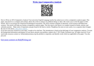 Write Apa Comparative Analysis
How to Write an APA Comparative Analysis Your university English Language teacher has asked you to write a comparative analysis paper. This
paper, also known as a compare and contrast, allows the writer to analyze two different things or ideas. She wants you to write the paper in APA
format. APA is an acronym for American Psychological Association. The APA's format is popular in education, social sciences and behavioral
sciences. This article will help you format a comparative analysis paper. The first step in your thesis is to conduct research in books, articles, and
scholarly journals. . Make notes of important concepts found in the book or article. Paraphrase the notes on note cards or on a separate sheet of paper.
Be sure to write down...show more content...
If you have previous research on your topic, it needs to be cited here. The introduction is listed on the third page of your comparative analysis. You put
the background information and purpose of your thesis, present your problem, explain why © 2012 Study Assistance.org. All rights reserved. If you
need study resources contact us. info@studyassistance.org the problem is important, and identify works which are applicable to the paper. You also
put your
Get more content on HelpWriting.net
 