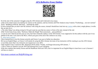 APA Reflective Essay Outline
II.At the start of the semester I struggle using the APA format and it showed in my essays.
a.One of my major issues was starting my sources as the sentence, and my Literary and Film Analysis essay I stated, ("Technology... our new normal,"
2018). "Bradbury(1950) Dr. McClean,....and help the child."
b.I have learned that you don't start the sentence with citing the source, instead I should have lead into my citation with a short, simple phrase, it works
like an intro for it.
c.The other thing I was doing wrong its I for get to put my year that my source is from at the start, instead of the end.
d.My Victim Issue Essay states, "Karlsson, Sidenvall, Bergh "Pain assessment.... pain problems."
e.I can see now I did not put the year no were, but I have listed the authors. In the APA format, I was supposed to list the authors with the year it was
publish at the start. I am used to the MLA, which year goes at the end of the citation in an essay.
f....show more content...
I have learned how to use this format correctly and I know I can uses to farther my education.
III.I am an English Major, so I know I will mainly be using the MLA format, but some of my instructors will be wanting to use this APA format.
a.I am fully aware that it my instructor can request me to use APA.
b.My English Comp 2 instructor Mrs. Begnaud (2018) stated, "Finally, we'll begin discussing APA format...".
c.This is when we started to use the APA and learning how to use it properly.
d.She also explains that mainly Nurses and the Healthcare field uses APA, but it is important for an English Major to learn how to use it, because I
will have to teach it
Get more content on HelpWriting.net
 