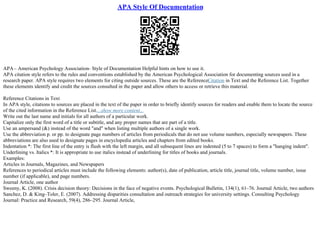 APA Style Of Documentation
APA– American Psychology Association– Style of Documentation Helpful hints on how to use it.
APA citation style refers to the rules and conventions established by the American Psychological Association for documenting sources used in a
research paper. APA style requires two elements for citing outside sources. These are the ReferenceCitation in Text and the Reference List. Together
these elements identify and credit the sources consulted in the paper and allow others to access or retrieve this material.
Reference Citations in Text
In APA style, citations to sources are placed in the text of the paper in order to briefly identify sources for readers and enable them to locate the source
of the cited information in the Reference List....show more content...
Write out the last name and initials for all authors of a particular work.
Capitalize only the first word of a title or subtitle, and any proper names that are part of a title.
Use an ampersand (&) instead of the word "and" when listing multiple authors of a single work.
Use the abbreviation p. or pp. to designate page numbers of articles from periodicals that do not use volume numbers, especially newspapers. These
abbreviations are also used to designate pages in encyclopedia articles and chapters from edited books.
Indentation *: The first line of the entry is flush with the left margin, and all subsequent lines are indented (5 to 7 spaces) to form a "hanging indent".
Underlining vs. Italics *: It is appropriate to use italics instead of underlining for titles of books and journals.
Examples:
Articles in Journals, Magazines, and Newspapers
References to periodical articles must include the following elements: author(s), date of publication, article title, journal title, volume number, issue
number (if applicable), and page numbers.
Journal Article, one author
Sweeny, K. (2008). Crisis decision theory: Decisions in the face of negative events. Psychological Bulletin, 134(1), 61–76. Journal Article, two authors
Sanchez, D. & King–Toler, E. (2007). Addressing disparities consultation and outreach strategies for university settings. Consulting Psychology
Journal: Practice and Research, 59(4), 286–295. Journal Article,
 
