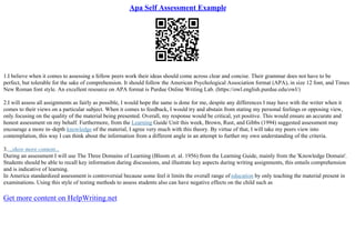 Apa Self Assessment Example
1.I believe when it comes to assessing a fellow peers work their ideas should come across clear and concise. Their grammar does not have to be
perfect, but tolerable for the sake of comprehension. It should follow the American Psychological Association format (APA), in size 12 font, and Times
New Roman font style. An excellent resource on APA format is Purdue Online Writing Lab. (https://owl.english.purdue.edu/owl/)
2.I will assess all assignments as fairly as possible, I would hope the same is done for me, despite any differences I may have with the writer when it
comes to their views on a particular subject. When it comes to feedback, I would try and abstain from stating my personal feelings or opposing view,
only focusing on the quality of the material being presented. Overall, my response would be critical, yet positive. This would ensure an accurate and
honest assessment on my behalf. Furthermore, from the Learning Guide Unit this week, Brown, Rust, and Gibbs (1994) suggested assessment may
encourage a more in–depth knowledge of the material, I agree very much with this theory. By virtue of that, I will take my peers view into
contemplation, this way I can think about the information from a different angle in an attempt to further my own understanding of the criteria.
3....show more content...
During an assessment I will use The Three Domains of Learning (Bloom et. al. 1956) from the Learning Guide, mainly from the 'Knowledge Domain'.
Students should be able to recall key information during discussions, and illustrate key aspects during writing assignments, this entails comprehension
and is indicative of learning.
In America standardized assessment is controversial because some feel it limits the overall range of education by only teaching the material present in
examinations. Using this style of testing methods to assess students also can have negative effects on the child such as
Get more content on HelpWriting.net
 