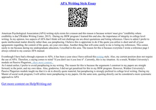 APA Writing Style Essay
American Psychological Association (APA) writing style exists for a reason and this reason is because writers' must give "credibility where
credibility is due"(Walden Writing Center, 2015) . During my BSW program I learned this and also, the importance of integrity in college level
writing. In my opinion, two aspects of APA that I think will not challenge me are direct quotations and listing references. I have to admit I prefer to
quote intellecutual matter directly rather than, use paraphazing. I believe this is approriate to do if the quote you utilize is short and all of your
agrguments regarding, the content of the quote, are your own ideas. Another thing that will come easily to me is listing my references. This comes
easily to me because during my undergraduate education, I excelled in this area. The reason for this is because everytime I wrote a reference page I
always refered to my courses APA manual.
Eventhough I have had a through exposure to APA, it has been a year since I have utilized thiswriting style. Also, my current position does not require
the use of APA. Therefore, a saying comes to mind "if you don't use it you lose it". Currently, this is my situation. As a result, Walden University's
module on Passive Plagarism...show more content...
As I stated earlier, I prefer to avoid paraphazing in my writing. The reason for this is because the arguments I construst in my papers are straight
forward, to the point, and my own ideas. Also, gradewise, I did not get penalized for this in my BSW program. However, Walden Univerisity's
Passive Plagarism module taught me that it is ok to directly quote material, but paraphazing is strongly prefered in college level writing. During my
Master of social work program, I will utilize more paraphazing in my papers. On the same note, quoting directly can be considered a more systematic
approach to APA
Get more content on HelpWriting.net
 