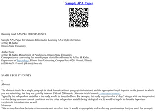 Sample APA Paper
Running head: SAMPLE FOR STUDENTS
Sample APA Paper for Students Interested in Learning APA Style 6th Edition
Jeffrey H. Kahn
Illinois State University
Author Note
Jeffrey H. Kahn, Department of Psychology, Illinois State University.
Correspondence concerning this sample paper should be addressed to Jeffrey H. Kahn,
Department of Psychology, Illinois State University, Campus Box 4620, Normal, Illinois
61790–4620. E–mail: jhkahn@ilstu.edu.
1
SAMPLE FOR STUDENTS
2
Abstract
The abstract should be a single paragraph in block format (without paragraph indentation), and the appropriate length depends on the journal to which
you are submitting, but they are typically between 150 and 200 words. (Students should consult...show more content...
Typically the independent variables in the study would be described here. For example, the study might involve a 2–by–2 design with one independent
variable being treatment/control conditions and the other independent variable being biological sex. It would be helpful to describe dependent
variables in this subsection as well.
Measures
This section describes the tests or instruments used to collect data. It would be appropriate to describe any questionnaires that you used. For example,
 
