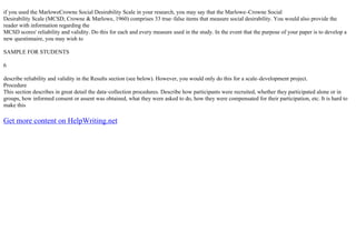 if you used the MarloweCrowne Social Desirability Scale in your research, you may say that the Marlowe–Crowne Social
Desirability Scale (MCSD; Crowne & Marlowe, 1960) comprises 33 true–false items that measure social desirability. You would also provide the
reader with information regarding the
MCSD scores' reliability and validity. Do this for each and every measure used in the study. In the event that the purpose of your paper is to develop a
new questinnaire, you may wish to
SAMPLE FOR STUDENTS
6
describe reliability and validity in the Results section (see below). However, you would only do this for a scale–development project.
Procedure
This section describes in great detail the data–collection procedures. Describe how participants were recruited, whether they participated alone or in
groups, how informed consent or assent was obtained, what they were asked to do, how they were compensated for their participation, etc. It is hard to
make this
Get more content on HelpWriting.net
 