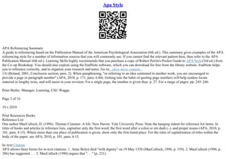 Apa Style
APA Referencing Summary
A guide to referencing based on the Publication Manual of the American Psychological Association (6th ed.). This summary gives examples of the APA
referencing style for a number of information sources that you will commonly use. If you cannot find the relevant pattern here, then refer to the APA
Publication Manual (6th ed.). Learning Skills highly recommends that you purchase a copy of Robert Perrin's Pocket Guide to APA Style(3rd ed.) from
the Co–op Bookshop. You should also explore using the EndNote software, which you can download for free from the library website. EndNote helps
you to reference correctly, and to organize your research and notes. Go to:...show more content...
13) (Boland, 2001, Conclusion section, para. 2). When paraphrasing, "or referring to an idea contained in another work, you are encouraged to
provide a page or paragraph number" (APA, 2010, p. 171, para. 6.04). Getting into the habit of quoting page numbers will help readers locate
material in lengthy texts, and will assist in your revision. For a single page, the number is given thus: p. 27. For a range of pages: pp. 245–246.
Peter Butler, Manager, Learning, CSU Wagga
Page 2 of 16
19.v.2010
Print Resources Books
Reference List
One author MacCulloch, D. (1996). Thomas Cranmer: A life. New Haven: Yale University Press. Note the hanging indent for reference list items. In
titles of books and articles in reference lists, capitalize only the first word, the first word after a colon or em dash (–), and proper nouns (APA, 2010, p.
101, para. 4.15). Where more than one place of publication is given, show only the first listed place. For the rules of capitalization of titles within the
body of the paper, see APA, 2010, p. 101, para. 4.15.
In–text Citation
APA allows three forms for in–text citations: 1. Anne Bolyn died "with dignity" on 19 May 1536 (MacCulloch, 1996, p. 159). 2. MacCulloch (1996, p.
386) has suggested . . . 3. MacCulloch (1996) argues that ". . ." (p. 231).
 