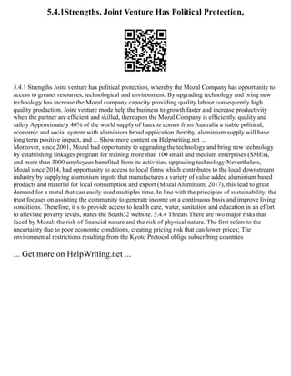 5.4.1Strengths. Joint Venture Has Political Protection,
5.4.1 Strengths Joint venture has political protection, whereby the Mozal Company has opportunity to
access to greater resources, technological and environment. By upgrading technology and bring new
technology has increase the Mozal company capacity providing quality labour consequently high
quality production. Joint venture mode help the business to growth faster and increase productivity
when the partner are efficient and skilled, thereupon the Mozal Company is efficiently, quality and
safety Approximately 40% of the world supply of bauxite comes from Australia a stable political,
economic and social system with aluminium broad application thereby, aluminium supply will have
long term positive impact, and ... Show more content on Helpwriting.net ...
Moreover, since 2001, Mozal had opportunity to upgrading the technology and bring new technology
by establishing linkages program for training more than 100 small and medium enterprises (SMEs),
and more than 3000 employees benefited from its activities, upgrading technology Nevertheless,
Mozal since 2014, had opportunity to access to local firms which contributes to the local downstream
industry by supplying aluminium ingots that manufactures a variety of value added aluminium based
products and material for local consumption and export (Mozal Aluminum, 2017), this lead to great
demand for a metal that can easily used multiples time. In line with the principles of sustainability, the
trust focuses on assisting the community to generate income on a continuous basis and improve living
conditions. Therefore, it s to provide access to health care, water, sanitation and education in an effort
to alleviate poverty levels, states the South32 website. 5.4.4 Threats There are two major risks that
faced by Mozal: the risk of financial nature and the risk of physical nature. The first refers to the
uncertainty due to poor economic conditions, creating pricing risk that can lower prices; The
environmental restrictions resulting from the Kyoto Protocol oblige subscribing countries
... Get more on HelpWriting.net ...
 