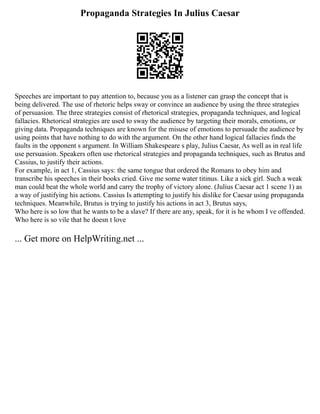 Propaganda Strategies In Julius Caesar
Speeches are important to pay attention to, because you as a listener can grasp the concept that is
being delivered. The use of rhetoric helps sway or convince an audience by using the three strategies
of persuasion. The three strategies consist of rhetorical strategies, propaganda techniques, and logical
fallacies. Rhetorical strategies are used to sway the audience by targeting their morals, emotions, or
giving data. Propaganda techniques are known for the misuse of emotions to persuade the audience by
using points that have nothing to do with the argument. On the other hand logical fallacies finds the
faults in the opponent s argument. In William Shakespeare s play, Julius Caesar, As well as in real life
use persuasion. Speakers often use rhetorical strategies and propaganda techniques, such as Brutus and
Cassius, to justify their actions.
For example, in act 1, Cassius says: the same tongue that ordered the Romans to obey him and
transcribe his speeches in their books cried. Give me some water titinus. Like a sick girl. Such a weak
man could beat the whole world and carry the trophy of victory alone. (Julius Caesar act 1 scene 1) as
a way of justifying his actions. Cassius Is attempting to justify his dislike for Caesar using propaganda
techniques. Meanwhile, Brutus is trying to justify his actions in act 3, Brutus says,
Who here is so low that he wants to be a slave? If there are any, speak, for it is he whom I ve offended.
Who here is so vile that he doesn t love
... Get more on HelpWriting.net ...
 