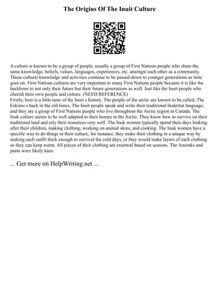 The Origins Of The Inuit Culture
A culture is known to be a group of people, usually a group of First Nations people who share the
same knowledge, beliefs, values, languages, experiences, etc. amongst each other as a community.
Those cultural knowledge and activities continue to be passed down to younger generations as time
goes on. First Nations cultures are very important to many First Nations people because it is like the
backbone to not only their future but their future generations as well. Just like the Inuit people who
cherish their own people and culture. (NEED REFERENCE)
Firstly, here is a little taste of the Inuit s history. The people of the arctic are known to be called, The
Eskimo s back in the old times, The Inuit people speak and write their traditional Inuktitut language,
and they are a group of First Nations people who live throughout the Arctic region in Canada. The
Inuk culture seems to be well adapted to their homes in the Arctic. They know how to survive on their
traditional land and rely their resources very well. The Inuk women typically spend their days looking
after their children, making clothing, working on animal skins, and cooking. The Inuk women have a
specific way to do things in their culture, for instance, they make their clothing in a unique way by
making each outfit thick enough to survival the cold days, or they would make layers of each clothing
so they can keep warm. All pieces of their clothing are essential based on seasons. The Anoraks and
pants were likely knee
... Get more on HelpWriting.net ...
 