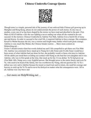 Chinese Cinderella Courage Quotes
Though mine is a simple, personal tale of the journey of one unloved little Chinese girl growing up in
Shanghai and Hong Kong, please do not underestimate the power of such stories. In one way or
another, every one of us has been shaped by the stories we have read and absorbed in the past. (Yen
Mah xi) All of Adeline s life she was fighting a never ending war when all she wanted to do was
succeed. In the memoir, Chinese Cinderella by Adeline Yen Mah, Adeline lives a harsh life of many
ups and downs. In order to succeed in her cruel life, it required Adeline to have courage. She compares
herself to Mulan because she too, was a warrior and fought many battles which took great courage.
Adeline is very much like Mulan, the Chinese female warrior. ... Show more content on
Helpwriting.net ...
I knew I should remain silent but words choked me and I felt compelled to spit them out (Yen Mah
34). Adeline was extremely brave stand up to Niang for Little Sister and if Little Sister would have
been aware of what Adeline had just done for her, she probably would ve been a lot nicer to Adeline.
All the adults just stood there avoiding eye contact with Niang as she beat her own daughter and it was
Adeline, who was in first grade at the time, that stuck up for her. It was defeat. Ye Ye had given up
(Yen Mah 149). Niang was a very frightful person. She brought terror to the entire family and even Ye
Ye, who used to be head of the family, but was overthrown by Niang, did not question her. Ye Ye s
defeat was very sad to Adeline because he meant so much turn and in return, she used her courage and
bravery to stick up for Ye Ye and to never be disloyal no matter what the consequences were. All in
all, Adeline was very brave and
... Get more on HelpWriting.net ...
 