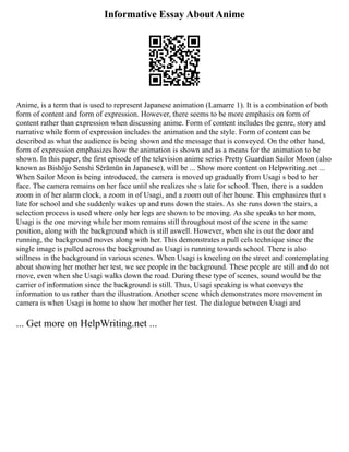 Informative Essay About Anime
Anime, is a term that is used to represent Japanese animation (Lamarre 1). It is a combination of both
form of content and form of expression. However, there seems to be more emphasis on form of
content rather than expression when discussing anime. Form of content includes the genre, story and
narrative while form of expression includes the animation and the style. Form of content can be
described as what the audience is being shown and the message that is conveyed. On the other hand,
form of expression emphasizes how the animation is shown and as a means for the animation to be
shown. In this paper, the first episode of the television anime series Pretty Guardian Sailor Moon (also
known as Bishōjo Senshi Sērāmūn in Japanese), will be ... Show more content on Helpwriting.net ...
When Sailor Moon is being introduced, the camera is moved up gradually from Usagi s bed to her
face. The camera remains on her face until she realizes she s late for school. Then, there is a sudden
zoom in of her alarm clock, a zoom in of Usagi, and a zoom out of her house. This emphasizes that s
late for school and she suddenly wakes up and runs down the stairs. As she runs down the stairs, a
selection process is used where only her legs are shown to be moving. As she speaks to her mom,
Usagi is the one moving while her mom remains still throughout most of the scene in the same
position, along with the background which is still aswell. However, when she is out the door and
running, the background moves along with her. This demonstrates a pull cels technique since the
single image is pulled across the background as Usagi is running towards school. There is also
stillness in the background in various scenes. When Usagi is kneeling on the street and contemplating
about showing her mother her test, we see people in the background. These people are still and do not
move, even when she Usagi walks down the road. During these type of scenes, sound would be the
carrier of information since the background is still. Thus, Usagi speaking is what conveys the
information to us rather than the illustration. Another scene which demonstrates more movement in
camera is when Usagi is home to show her mother her test. The dialogue between Usagi and
... Get more on HelpWriting.net ...
 