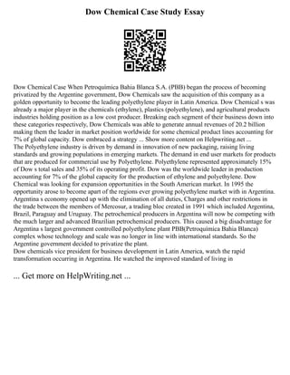 Dow Chemical Case Study Essay
Dow Chemical Case When Petroquímica Bahia Blanca S.A. (PBB) began the process of becoming
privatized by the Argentine government, Dow Chemicals saw the acquisition of this company as a
golden opportunity to become the leading polyethylene player in Latin America. Dow Chemical s was
already a major player in the chemicals (ethylene), plastics (polyethylene), and agricultural products
industries holding position as a low cost producer. Breaking each segment of their business down into
these categories respectively, Dow Chemicals was able to generate annual revenues of 20.2 billion
making them the leader in market position worldwide for some chemical product lines accounting for
7% of global capacity. Dow embraced a strategy ... Show more content on Helpwriting.net ...
The Polyethylene industry is driven by demand in innovation of new packaging, raising living
standards and growing populations in emerging markets. The demand in end user markets for products
that are produced for commercial use by Polyethylene. Polyethylene represented approximately 15%
of Dow s total sales and 35% of its operating profit. Dow was the worldwide leader in production
accounting for 7% of the global capacity for the production of ethylene and polyethylene. Dow
Chemical was looking for expansion opportunities in the South American market. In 1995 the
opportunity arose to become apart of the regions ever growing polyethylene market with in Argentina.
Argentina s economy opened up with the elimination of all duties, Charges and other restrictions in
the trade between the members of Mercosur, a trading bloc created in 1991 which included Argentina,
Brazil, Paraguay and Uruguay. The petrochemical producers in Argentina will now be competing with
the much larger and advanced Brazilian petrochemical producers. This caused a big disadvantage for
Argentina s largest government controlled polyethylene plant PBB(Petroquímica Bahia Blanca)
complex whose technology and scale was no longer in line with international standards. So the
Argentine government decided to privatize the plant.
Dow chemicals vice president for business development in Latin America, watch the rapid
transformation occurring in Argentina. He watched the improved standard of living in
... Get more on HelpWriting.net ...
 