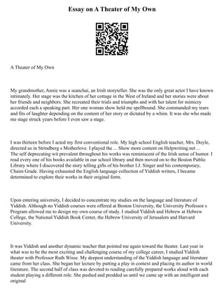 Essay on A Theater of My Own
A Theater of My Own
My grandmother, Annie was a seanchai, an Irish storyteller. She was the only great actor I have known
intimately. Her stage was the kitchen of her cottage in the West of Ireland and her stories were about
her friends and neighbors. She recreated their trials and triumphs and with her talent for mimicry
accorded each a speaking part. Her one woman show held me spellbound. She commanded my tears
and fits of laughter depending on the content of her story or dictated by a whim. It was she who made
me stage struck years before I even saw a stage.
I was thirteen before I acted my first conventional role. My high school English teacher, Mrs. Doyle,
directed us in Strindberg s Motherlove. I played the ... Show more content on Helpwriting.net ...
The self deprecating wit prevalent throughout his works was reminiscent of the Irish sense of humor. I
read every one of his books available in our school library and then moved on to the Boston Public
Library where I discovered the story telling gifts of his brother I.J. Singer and his contemporary,
Chaim Grade. Having exhausted the English language collection of Yiddish writers, I became
determined to explore their works in their original form.
Upon entering university, I decided to concentrate my studies on the language and literature of
Yiddish. Although no Yiddish courses were offered at Boston University, the University Professor s
Program allowed me to design my own course of study. I studied Yiddish and Hebrew at Hebrew
College, the National Yiddish Book Center, the Hebrew University of Jerusalem and Harvard
University.
It was Yiddish and another dynamic teacher that pointed me again toward the theater. Last year in
what was to be the most exciting and challenging course of my college career, I studied Yiddish
theater with Professor Ruth Wisse. My deepest understanding of the Yiddish language and literature
came from her class. She began her lecture by putting a play in context and placing its author in world
literature. The second half of class was devoted to reading carefully prepared works aloud with each
student playing a different role. She pushed and prodded us until we came up with an intelligent and
original
 