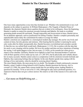 Hamlet In The Character Of Hamlet
One loses many opportunities every time they hesitate to act. Whether it be unintentional or not, it all
depends on the subject in question. In William Shakespeare s The Tragedy of Hamlet Prince of
Denmark, the character Hamlet shows qualities that are evident in his soliloquies. Since the beginning,
Hamlet is unable to control his emotions towards Gertrude and Ophelia. He tends to overthink,
generating doubt around life and death. Though impossible and inconvenient at times, Hamlet strives
for an idealistic approach, such as justification for killing Claudius. Hamlet s complex personality and
unpredictable nature delay the commitment he makes to avenge his father.
Hamlet s emotions are comparable to a stereotypical modern day teenager. He can be very lively and
content at times, but also gloomy and ominous. After hearing that his mother is marrying his uncle
only weeks after his father unexpectedly dies, Hamlet becomes overwhelmed and considers suicide:
O, that this too, too sullied flesh would melt, (Shakespeare 1.2.133). He is restless with the idea that
his uncle is now sleeping with his mother. He loves his mother and does not have intentions of hurting
her saying, I will speak daggers to her, but use none. (3.2.429), yet he assaults her when given a
chance in her chamber. Similarly, Hamlet loves Ophelia so that Forty thousand brothers Could not
with all their quantity of love make up my sum. (5.1.285 287), but he physically and verbally abuses
her on many accounts. Hamlet cannot come to a compromise with his emotions towards Gertrude and
Ophelia, thus expressing feelings that are bipolar. In the end, Hamlet spends time coping with his
feelings of love and enmity, when he should be worrying about Claudius.
The more Hamlet thinks, the more prone he is to doubt. The thoughts of death continuously consume
Hamlet s mind. Unable to bring himself to kill Claudius, Hamlet questions his bravery, Am I a
coward? (2.2.598). He cannot find a reason inside him for not taking action, leading Hamlet to
question his morality: To be or not to be (3.1.64). Although he asks such a profound question, it is
impressive that he does not give a direct answer. His mind is so full of the reasons to live and to die
that
... Get more on HelpWriting.net ...
 