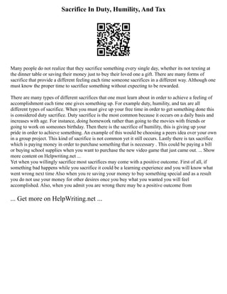 Sacrifice In Duty, Humility, And Tax
Many people do not realize that they sacrifice something every single day, whether its not texting at
the dinner table or saving their money just to buy their loved one a gift. There are many forms of
sacrifice that provide a different feeling each time someone sacrifices in a different way. Although one
must know the proper time to sacrifice something without expecting to be rewarded.
There are many types of different sacrifices that one must learn about in order to achieve a feeling of
accomplishment each time one gives something up. For example duty, humility, and tax are all
different types of sacrifice. When you must give up your free time in order to get something done this
is considered duty sacrifice. Duty sacrifice is the most common because it occurs on a daily basis and
increases with age. For instance, doing homework rather than going to the movies with friends or
going to work on someones birthday. Then there is the sacrifice of humility, this is giving up your
pride in order to achieve something. An example of this would be choosing a peers idea over your own
in a group project. This kind of sacrifice is not common yet it still occurs. Lastly there is tax sacrifice
which is paying money in order to purchase something that is necessary . This could be paying a bill
or buying school supplies when you want to purchase the new video game that just came out. ... Show
more content on Helpwriting.net ...
Yet when you willingly sacrifice most sacrifices may come with a positive outcome. First of all, if
something bad happens while you sacrifice it could be a learning experience and you will know what
went wrong next time Also when you re saving your money to buy something special and as a result
you do not use your money for other desires once you buy what you wanted you will feel
accomplished. Also, when you admit you are wrong there may be a positive outcome from
... Get more on HelpWriting.net ...
 