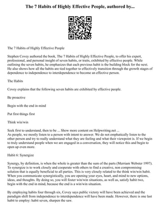 The 7 Habits of Highly Effective People, authored by...
The 7 Habits of Highly Effective People
Stephen Covey authored the book, The 7 Habits of Highly Effective People, to offer his expert,
professional, and personal insight of seven habits, or traits, exhibited by effective people. While
outlining the seven habits, he emphasizes that each previous habit is the building block for the next.
He also shows how all the habits are tied together to effectively transition through the growth stages of
dependence to independence to interdependence to become an effective person.
The Habits
Covey explains that the following seven habits are exhibited by effective people.
Be proactive
Begin with the end in mind
Put first things first
Think win/win
Seek first to understand, then to be ... Show more content on Helpwriting.net ...
As people, we mostly listen to a person with intent to answer. We do not emphatically listen to the
other person and try to really understand what they are feeling and what their viewpoint is. If we begin
to truly understand people when we are engaged in a conversation, they will notice this and begin to
open up even more.
Habit 6: Synergize
Synergy, by definition, is when the whole is greater than the sum of the parts (Merriam Webster 1997).
To synergize is to work closely and cooperate with others to find a creative, non compromising
solution that is equally beneficial to all parties. This is very closely related to the think win/win habit.
When you communicate synergistically, you are opening your eyes, heart, and mind to new options,
ideas, and thoughts. By doing so, you will foster win/win situations, as well as, satisfy habit two,
begin with the end in mind, because the end is a win/win situation.
By employing habits four through six, Covey says public victory will have been achieved and the
paradigm shift from independence to interdependence will have been made. However, there is one last
habit to employ: habit seven, sharpen the saw.
 