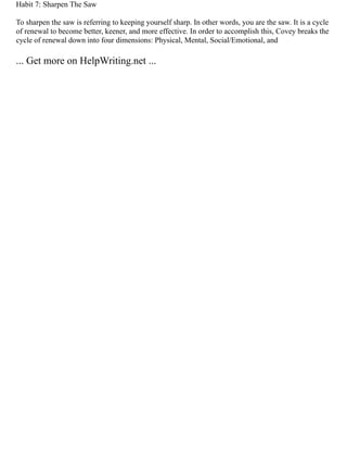 Habit 7: Sharpen The Saw
To sharpen the saw is referring to keeping yourself sharp. In other words, you are the saw. It is a cycle
of renewal to become better, keener, and more effective. In order to accomplish this, Covey breaks the
cycle of renewal down into four dimensions: Physical, Mental, Social/Emotional, and
... Get more on HelpWriting.net ...
 