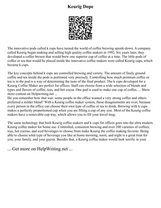 Keurig Dope
The innovative pods called k cups have turned the world of coffee brewing upside down. A company
called Keurig began making and selling high quality coffee makers in 1992. Six years later, they
developed a coffee brewer that would brew one superior cup of coffee at a time. The little pods of
coffee or tea that would be placed inside the innovative coffee makers were called Keurig cups, which
became k cups.
The key concepts behind k cups are controlled brewing and variety. The amount of finely ground
coffee and tea inside the pods is portioned very precisely. Controlling how much premium coffee or
tea is in the pod is a way of determining the taste of the final product. The k cups developed for a
Keurig Coffee Maker are perfect for offices. Staff can choose from a wide selection of blends and
types and flavors of coffee, teas, and hot cocoa. One pod is used to make one cup of coffee, ... Show
more content on Helpwriting.net ...
Do you remember how that was: some people in the office wanted a very strong coffee and others
preferred a milder blend? With a Keurig coffee maker system, those disagreements are over, because
every person in the office can choose their own type of coffee or tea to drink. Brewing with k cups
makes a perfectly proportioned cup when you are filling a cup of any size. Most of the Keurig coffee
makers have a removable cup tray, which allows you to fill your travel mug.
The same technology that built Keurig coffee makers and k cups for offices goes into the ultra modern
Keurig coffee maker for home use. Controlled, consistent brewing and over 200 varieties of coffees,
teas, hot cocoas, and iced beverages to choose from make Keurig the coffee making favorite. Being
able to choose what type of beverage you like at home morning, noon, and night is a great treat for
you, your family, and your guests. Besides that, a Keurig coffee maker would look terrific in your
... Get more on HelpWriting.net ...
 