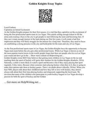Golden Knights Essay Topics
Local Fanbase
Capitalize on Initial Excitement
As the Golden Knights prepare for their first season, it is vital that they capitalize on the excitement of
being the first professional sports team in Las Vegas. This entails selling enough tickets to fill the
arena and creating a buzz in the city to get people to start following the team and becoming fans. If
they can t create enough interest in the team during our first few years, it will create a bad first
impression and they will likely struggle for fan interest for a long time. Therefore, they need to focus
on establishing a strong presence in the city and build pride for the team and city of Las Vegas.
As the first professional sports team in Las Vegas, the Golden Knights have the opportunity to become
Vegas main team before the city gets other professional teams. While Las Vegas is known as one of
the most popular tourist towns in the world, people forget that there are people who live in Las Vegas
year round and don t go to the ... Show more content on Helpwriting.net ...
Golden Knights owner Bill Foley believes that getting more children in Las Vegas on the ice and
teaching them the sport of hockey will ignite their fandom for the Golden Knights (Kudialis, 2016).
Naturally, a child is more likely to watch a sport and become a fan if they enjoy playing that sport
regularly. Foley states, Because when someone starts playing hockey when they re 6, they re going to
make their parents take them to hockey games. There s no doubt about it (Keefer, 2016a). When you
hear NHL players talk about their childhood and how they fell in love with hockey, they almost
always talk about their first time playing hockey and religiously supporting the local team. We
envision that many of the children who participate in youth hockey leagues in Las Vegas develop a
passion for both the sport of hockey and the Golden
... Get more on HelpWriting.net ...
 