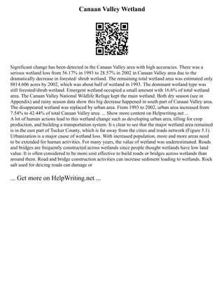 Canaan Valley Wetland
Significant change has been detected in the Canaan Valley area with high accuracies. There was a
serious wetland loss from 56.17% in 1993 to 28.57% in 2002 in Canaan Valley area due to the
dramatically decrease in forested/ shrub wetland. The remaining total wetland area was estimated only
8814.606 acres by 2002, which was about half of wetland in 1993. The dominant wetland type was
still forested/shrub wetland. Emergent wetland occupied a small amount with 16.6% of total wetland
area. The Canaan Valley National Wildlife Refuge kept the main wetland. Both dry season (see in
Appendix) and rainy season data show this big decrease happened in south part of Canaan Valley area.
The disappeared wetland was replaced by urban area. From 1993 to 2002, urban area increased from
7.54% to 42.44% of total Canaan Valley area. ... Show more content on Helpwriting.net ...
A lot of human actions lead to this wetland change such as developing urban area, tilling for crop
production, and building a transportation system. It s clear to see that the major wetland area remained
is in the east part of Tucker County, which is far away from the cities and roads network (Figure 5.1).
Urbanization is a major cause of wetland loss. With increased population, more and more areas need
to be extended for human activities. For many years, the value of wetland was underestimated. Roads
and bridges are frequently constructed across wetlands since people thought wetlands have low land
value. It is often considered to be more cost effective to build roads or bridges across wetlands than
around them. Road and bridge construction activities can increase sediment loading to wetlands. Rock
salt used for deicing roads can damage or
... Get more on HelpWriting.net ...
 